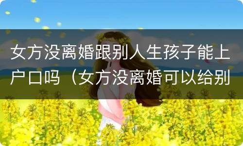 女方没离婚跟别人生孩子能上户口吗（女方没离婚可以给别人生孩子吗）