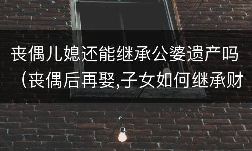 丧偶儿媳还能继承公婆遗产吗（丧偶后再娶,子女如何继承财产）