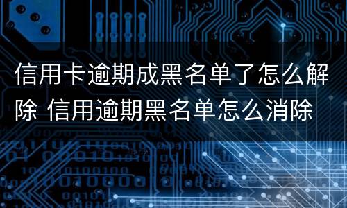 信用卡逾期成黑名单了怎么解除 信用逾期黑名单怎么消除