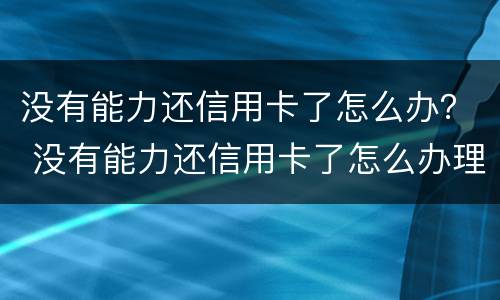 没有能力还信用卡了怎么办？ 没有能力还信用卡了怎么办理