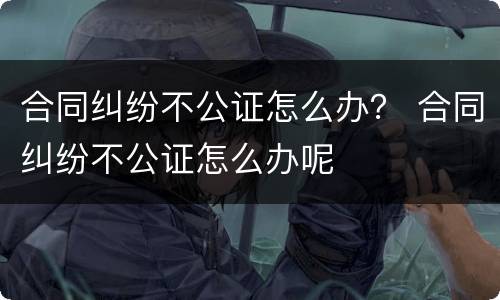 合同纠纷不公证怎么办？ 合同纠纷不公证怎么办呢