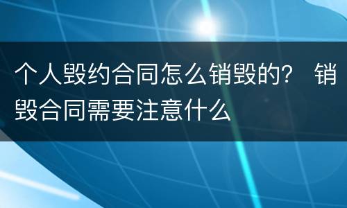 个人毁约合同怎么销毁的？ 销毁合同需要注意什么