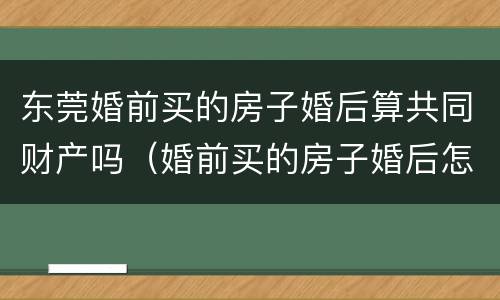 东莞婚前买的房子婚后算共同财产吗（婚前买的房子婚后怎么办不动产权证）