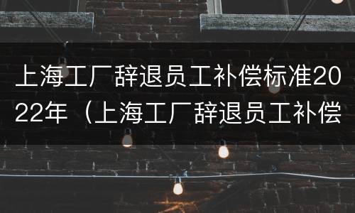 上海工厂辞退员工补偿标准2022年（上海工厂辞退员工补偿标准2022年度）