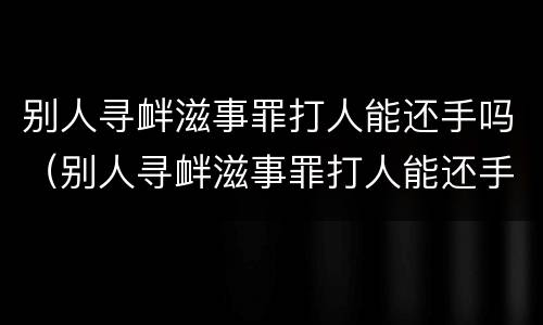 别人寻衅滋事罪打人能还手吗（别人寻衅滋事罪打人能还手吗怎么处理）