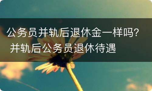 公务员并轨后退休金一样吗？ 并轨后公务员退休待遇