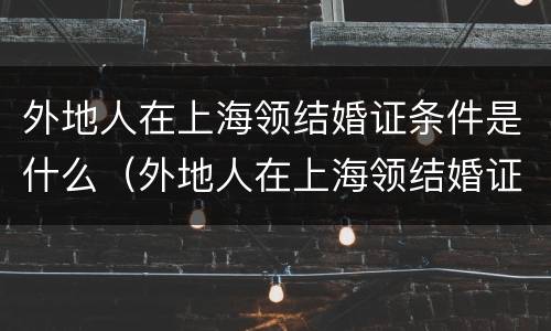 外地人在上海领结婚证条件是什么（外地人在上海领结婚证条件是什么呢）