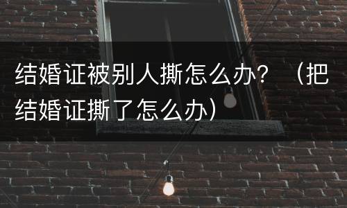 结婚证被别人撕怎么办？（把结婚证撕了怎么办）