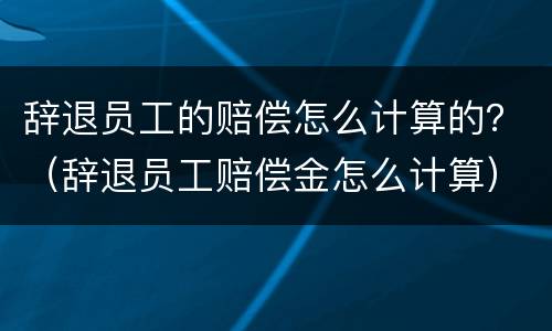 辞退员工的赔偿怎么计算的？（辞退员工赔偿金怎么计算）