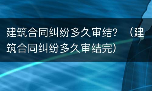 建筑合同纠纷多久审结？（建筑合同纠纷多久审结完）