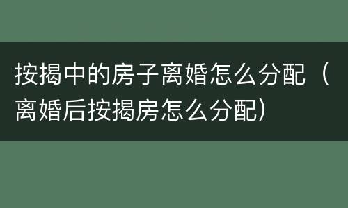 按揭中的房子离婚怎么分配（离婚后按揭房怎么分配）
