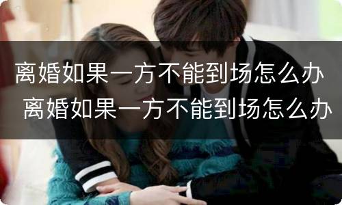 离婚如果一方不能到场怎么办 离婚如果一方不能到场怎么办理