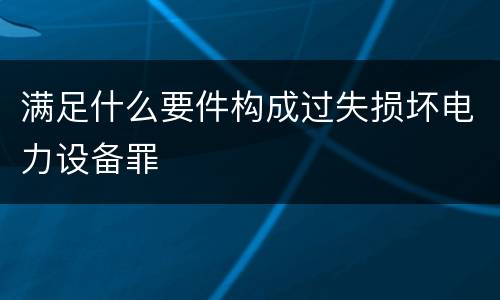 满足什么要件构成过失损坏电力设备罪