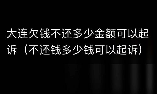 大连欠钱不还多少金额可以起诉（不还钱多少钱可以起诉）