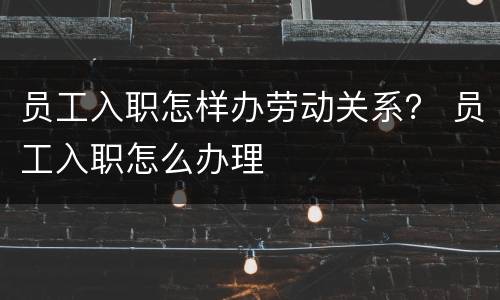 员工入职怎样办劳动关系？ 员工入职怎么办理
