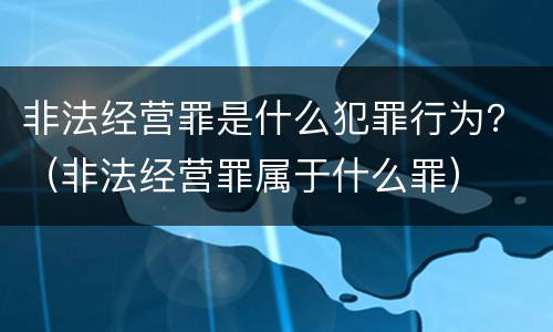 非法经营罪是什么犯罪行为？（非法经营罪属于什么罪）