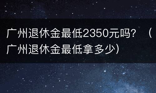 广州退休金最低2350元吗？（广州退休金最低拿多少）
