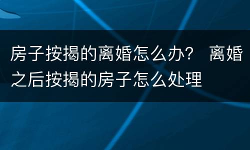 房子按揭的离婚怎么办？ 离婚之后按揭的房子怎么处理