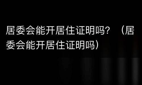 居委会能开居住证明吗？（居委会能开居住证明吗）