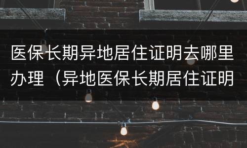 医保长期异地居住证明去哪里办理（异地医保长期居住证明怎么开）