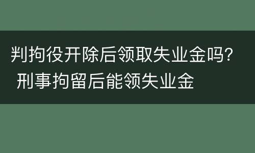 判拘役开除后领取失业金吗？ 刑事拘留后能领失业金