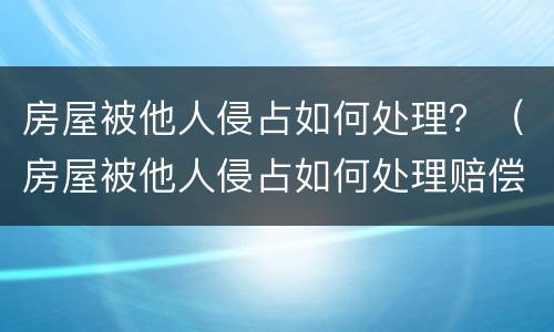 房屋被他人侵占如何处理？（房屋被他人侵占如何处理赔偿）