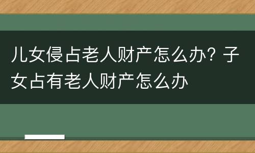 儿女侵占老人财产怎么办? 子女占有老人财产怎么办