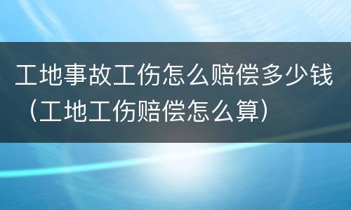 工地事故工伤怎么赔偿多少钱（工地工伤赔偿怎么算）