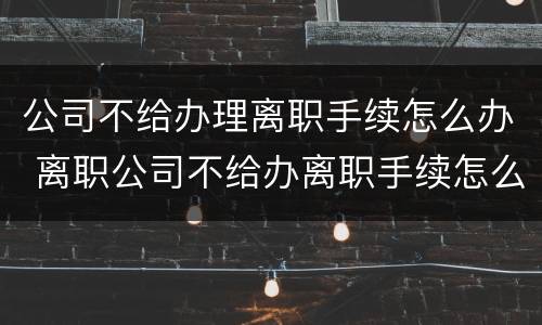 公司不给办理离职手续怎么办 离职公司不给办离职手续怎么办