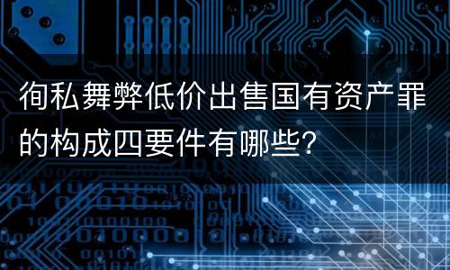 徇私舞弊低价出售国有资产罪的构成四要件有哪些？