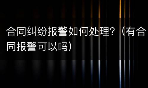 合同纠纷报警如何处理?（有合同报警可以吗）