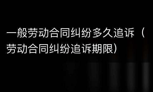 一般劳动合同纠纷多久追诉（劳动合同纠纷追诉期限）