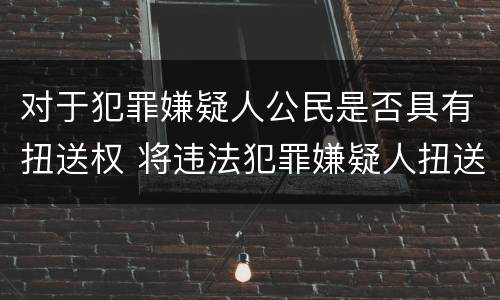 对于犯罪嫌疑人公民是否具有扭送权 将违法犯罪嫌疑人扭送至公安机关的行为不属于什么
