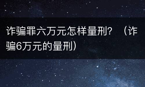 诈骗罪六万元怎样量刑？（诈骗6万元的量刑）