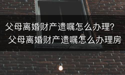 父母离婚财产遗嘱怎么办理？ 父母离婚财产遗嘱怎么办理房产证