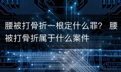 腰被打骨折一根定什么罪？ 腰被打骨折属于什么案件