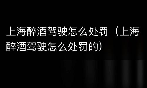 上海醉酒驾驶怎么处罚（上海醉酒驾驶怎么处罚的）