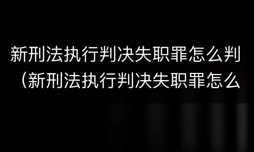 新刑法执行判决失职罪怎么判（新刑法执行判决失职罪怎么判定）