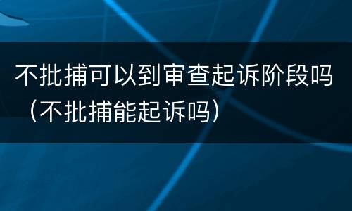 不批捕可以到审查起诉阶段吗（不批捕能起诉吗）