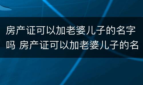 房产证可以加老婆儿子的名字吗 房产证可以加老婆儿子的名字吗