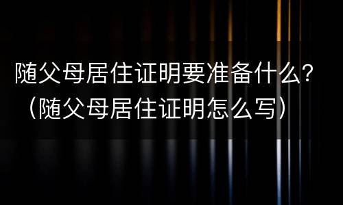 随父母居住证明要准备什么？（随父母居住证明怎么写）