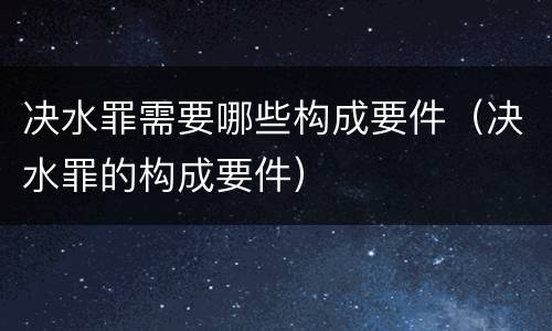 决水罪需要哪些构成要件（决水罪的构成要件）