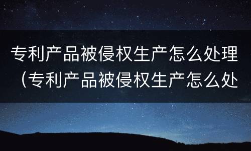 专利产品被侵权生产怎么处理（专利产品被侵权生产怎么处理的）