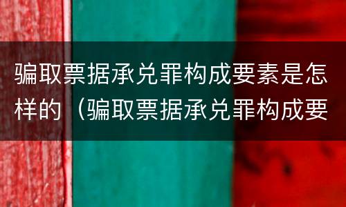 骗取票据承兑罪构成要素是怎样的（骗取票据承兑罪构成要素是怎样的情形）