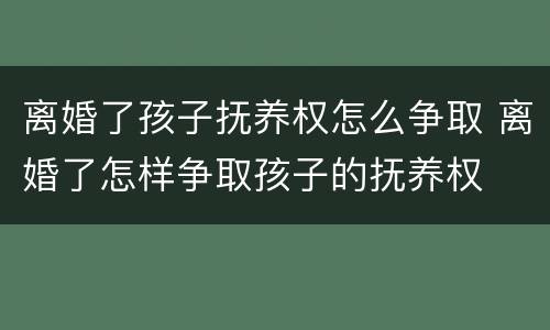 离婚了孩子抚养权怎么争取 离婚了怎样争取孩子的抚养权