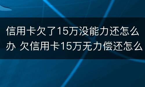 信用卡欠了15万没能力还怎么办 欠信用卡15万无力偿还怎么办