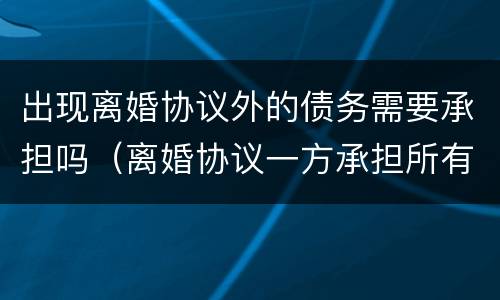 出现离婚协议外的债务需要承担吗（离婚协议一方承担所有外债）