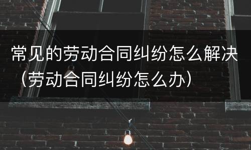 常见的劳动合同纠纷怎么解决（劳动合同纠纷怎么办）
