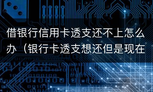 借银行信用卡透支还不上怎么办（银行卡透支想还但是现在还不上怎么办）