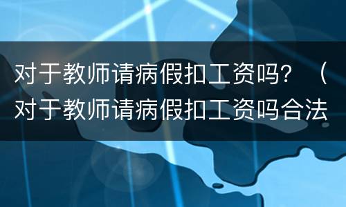 对于教师请病假扣工资吗？（对于教师请病假扣工资吗合法吗）